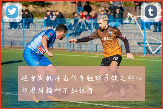 迈尔斯批评当代年轻球员缺乏耐心与磨炼精神不如往昔